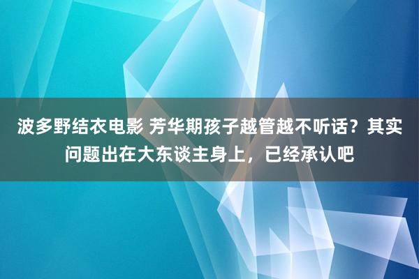 波多野结衣电影 芳华期孩子越管越不听话？其实问题出在大东谈主身上，已经承认吧