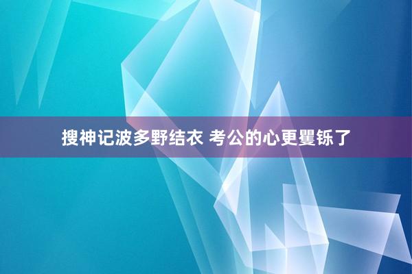 搜神记波多野结衣 考公的心更矍铄了