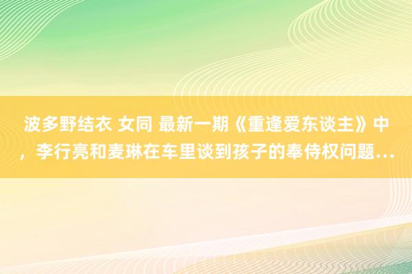 波多野结衣 女同 最新一期《重逢爱东谈主》中，李行亮和麦琳在车里谈到孩子的奉侍权问题…