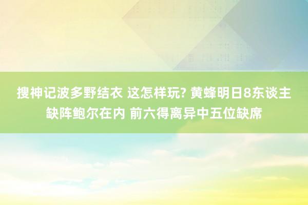 搜神记波多野结衣 这怎样玩? 黄蜂明日8东谈主缺阵鲍尔在内 前六得离异中五位缺席