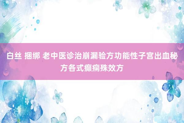 白丝 捆绑 老中医诊治崩漏验方功能性子宫出血秘方各式癫痫殊效方