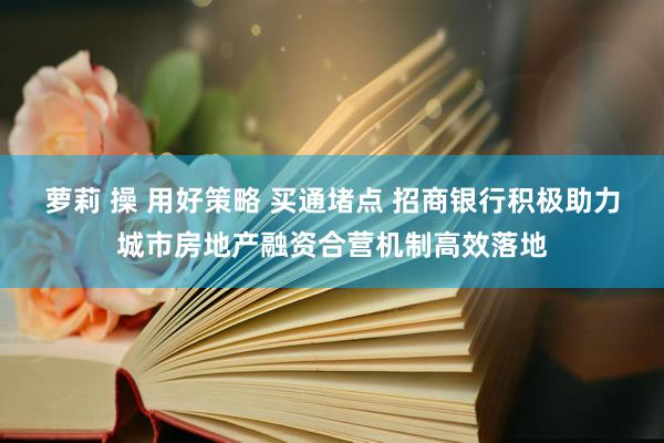 萝莉 操 用好策略 买通堵点 招商银行积极助力城市房地产融资合营机制高效落地