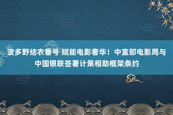 波多野结衣番号 赋能电影奢华！中宣部电影局与中国银联签署计策相助框架条约