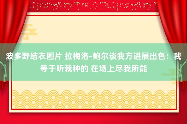 波多野结衣图片 拉梅洛-鲍尔谈我方进展出色：我等于听栽种的 在场上尽我所能