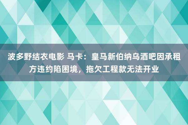 波多野结衣电影 马卡：皇马新伯纳乌酒吧因承租方违约陷困境，拖欠工程款无法开业