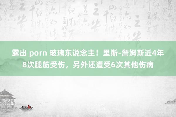 露出 porn 玻璃东说念主！里斯-詹姆斯近4年8次腿筋受伤，另外还遭受6次其他伤病