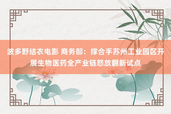 波多野结衣电影 商务部：撑合手苏州工业园区开展生物医药全产业链怒放翻新试点