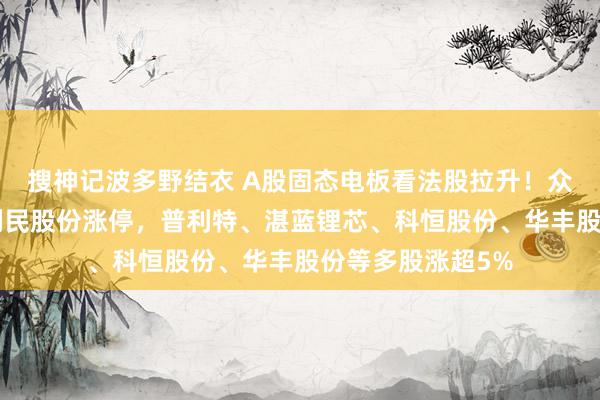 搜神记波多野结衣 A股固态电板看法股拉升！众源新材3连板，利民股份涨停，普利特、湛蓝锂芯、科恒股份、华丰股份等多股涨超5%