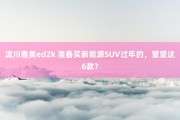 泷川雅美ed2k 准备买新能源SUV过年的，望望这6款？