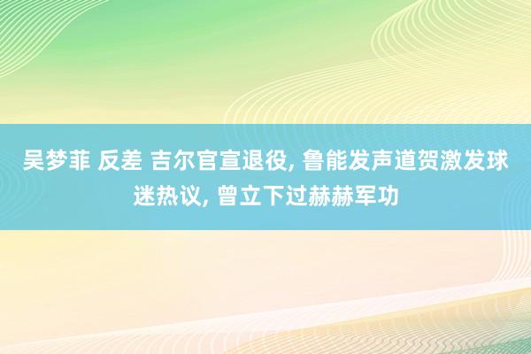 吴梦菲 反差 吉尔官宣退役， 鲁能发声道贺激发球迷热议， 曾立下过赫赫军功