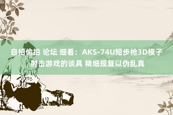 自拍偷拍 论坛 细看：AKS-74U短步枪3D模子 射击游戏的谈具 精细规复以伪乱真