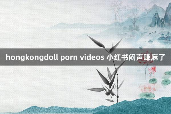 hongkongdoll porn videos 小红书闷声赚麻了