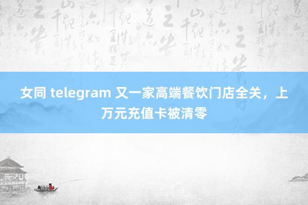 女同 telegram 又一家高端餐饮门店全关，上万元充值卡被清零