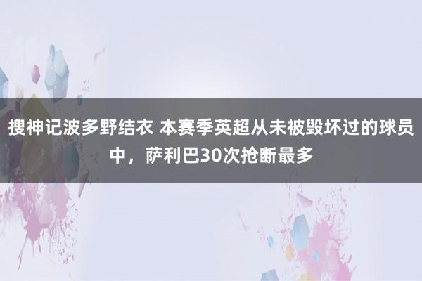 搜神记波多野结衣 本赛季英超从未被毁坏过的球员中，萨利巴30次抢断最多