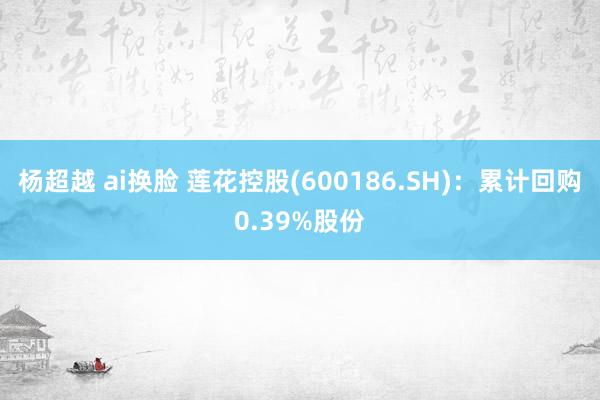 杨超越 ai换脸 莲花控股(600186.SH)：累计回购0.39%股份