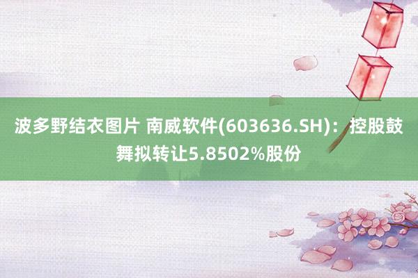 波多野结衣图片 南威软件(603636.SH)：控股鼓舞拟转让5.8502%股份