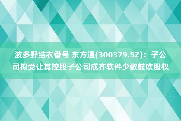 波多野结衣番号 东方通(300379.SZ)：子公司拟受让其控股子公司成齐软件少数鼓吹股权