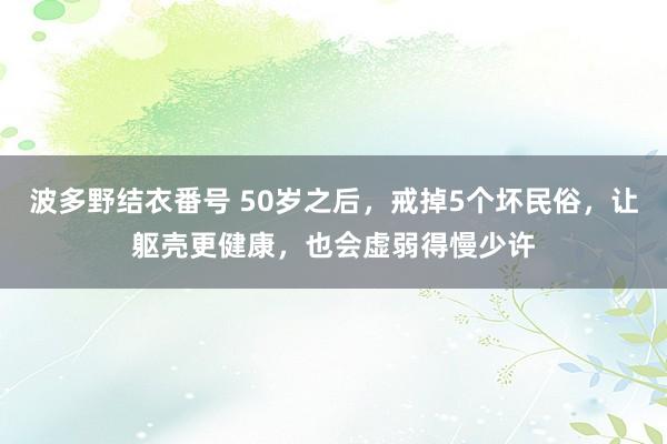 波多野结衣番号 50岁之后，戒掉5个坏民俗，让躯壳更健康，也会虚弱得慢少许