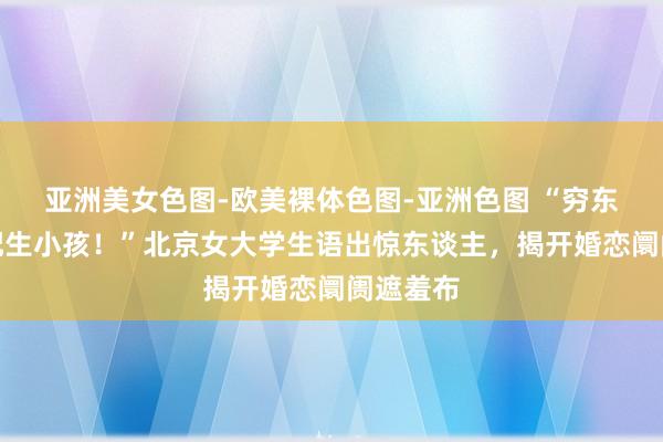 亚洲美女色图-欧美裸体色图-亚洲色图 “穷东谈主不配生小孩！”北京女大学生语出惊东谈主，揭开婚恋阛阓遮羞布