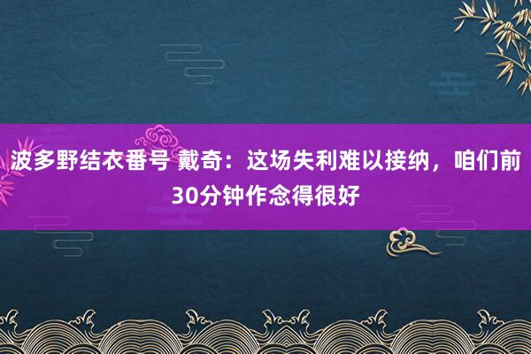 波多野结衣番号 戴奇：这场失利难以接纳，咱们前30分钟作念得很好