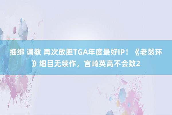 捆绑 调教 再次放胆TGA年度最好IP！《老翁环》细目无续作，宫崎英高不会数2