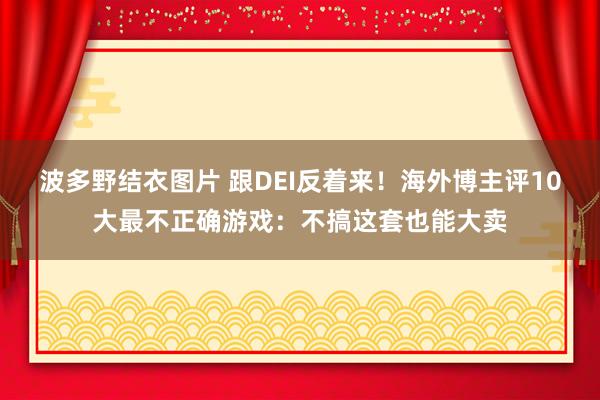 波多野结衣图片 跟DEI反着来！海外博主评10大最不正确游戏：不搞这套也能大卖