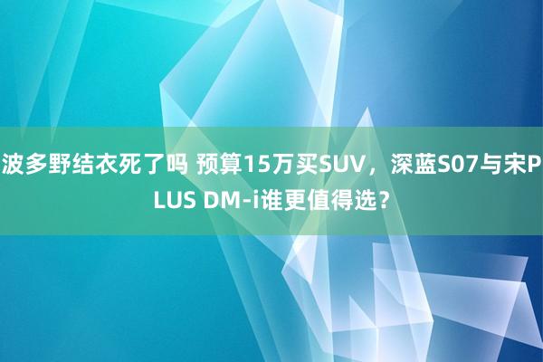 波多野结衣死了吗 预算15万买SUV，深蓝S07与宋PLUS DM-i谁更值得选？