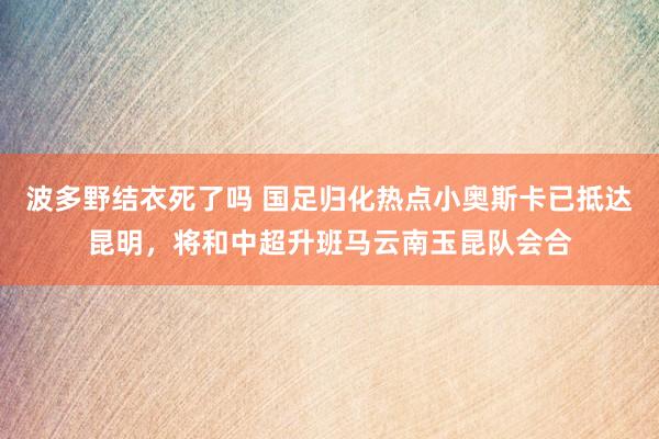 波多野结衣死了吗 国足归化热点小奥斯卡已抵达昆明，将和中超升班马云南玉昆队会合