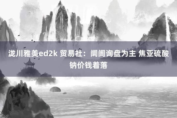 泷川雅美ed2k 贸易社：阛阓询盘为主 焦亚硫酸钠价钱着落