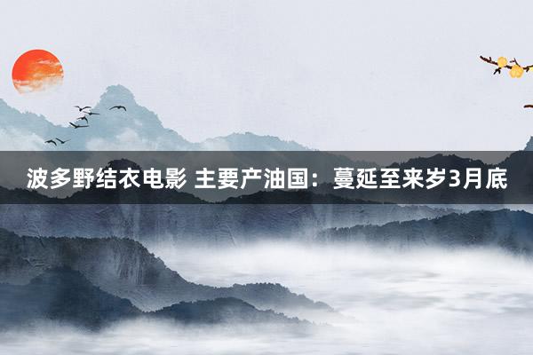 波多野结衣电影 主要产油国：蔓延至来岁3月底