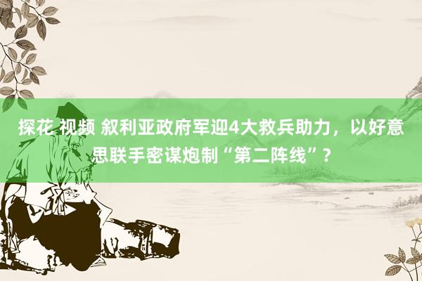 探花 视频 叙利亚政府军迎4大救兵助力，以好意思联手密谋炮制“第二阵线”？