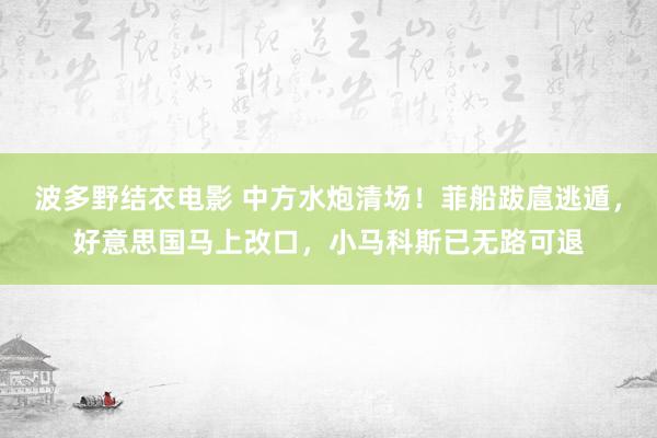 波多野结衣电影 中方水炮清场！菲船跋扈逃遁，好意思国马上改口，小马科斯已无路可退