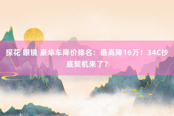 探花 眼镜 豪华车降价排名：最高降16万！34C抄底契机来了？