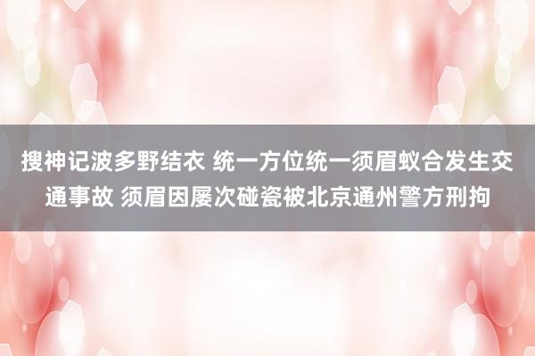 搜神记波多野结衣 统一方位统一须眉蚁合发生交通事故 须眉因屡次碰瓷被北京通州警方刑拘