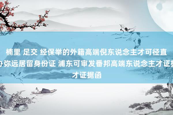 楠里 足交 经保举的外籍高端倪东说念主才可径直申办弥远居留身份证 浦东可审发番邦高端东说念主才证据函