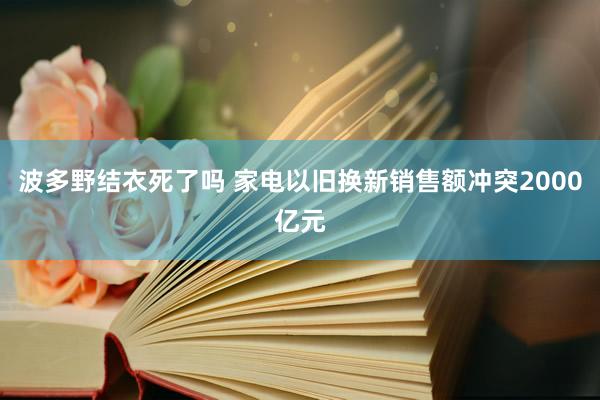 波多野结衣死了吗 家电以旧换新销售额冲突2000亿元