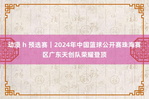 动漫 h 预选赛｜2024年中国篮球公开赛珠海赛区广东天创队荣耀登顶