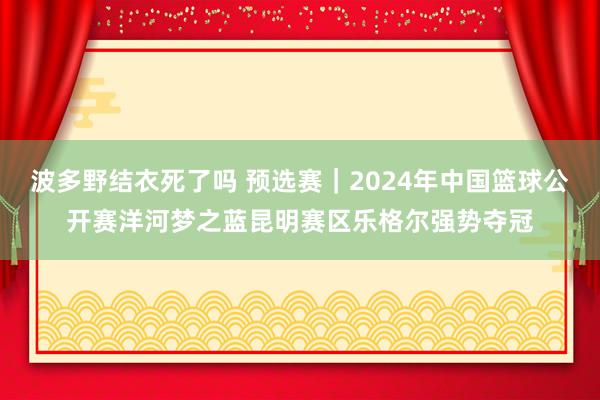 波多野结衣死了吗 预选赛｜2024年中国篮球公开赛洋河梦之蓝昆明赛区乐格尔强势夺冠