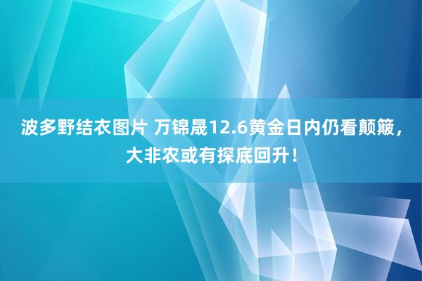 波多野结衣图片 万锦晟12.6黄金日内仍看颠簸，大非农或有探底回升！