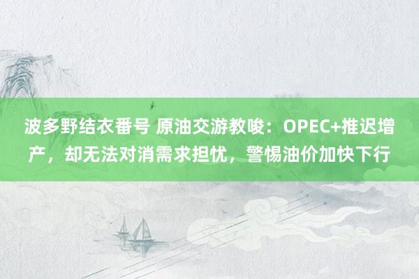 波多野结衣番号 原油交游教唆：OPEC+推迟增产，却无法对消需求担忧，警惕油价加快下行