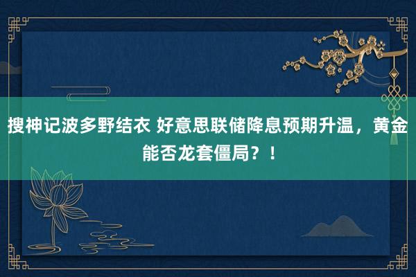 搜神记波多野结衣 好意思联储降息预期升温，黄金能否龙套僵局？！