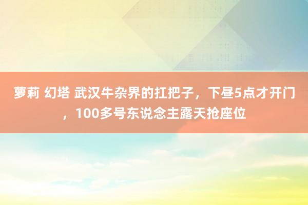 萝莉 幻塔 武汉牛杂界的扛把子，下昼5点才开门，100多号东说念主露天抢座位