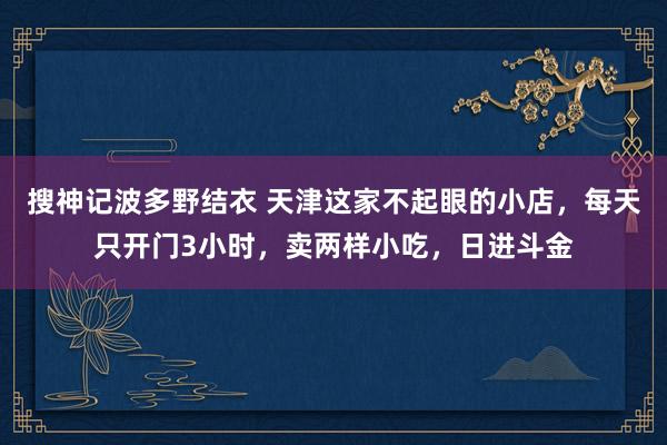 搜神记波多野结衣 天津这家不起眼的小店，每天只开门3小时，卖两样小吃，日进斗金