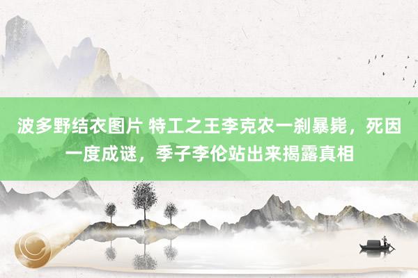 波多野结衣图片 特工之王李克农一刹暴毙，死因一度成谜，季子李伦站出来揭露真相