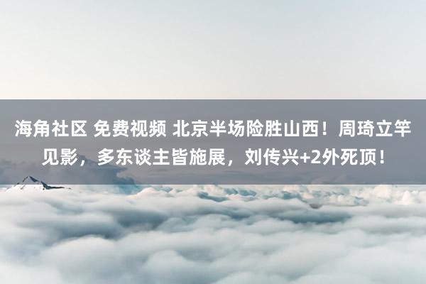 海角社区 免费视频 北京半场险胜山西！周琦立竿见影，多东谈主皆施展，刘传兴+2外死顶！