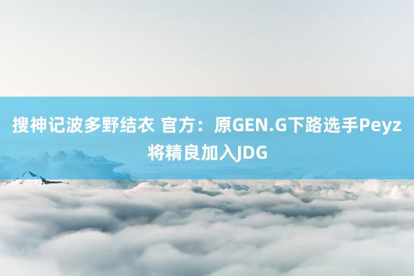 搜神记波多野结衣 官方：原GEN.G下路选手Peyz将精良加入JDG