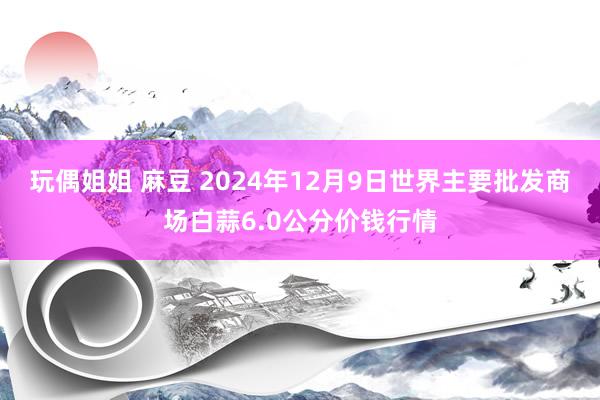 玩偶姐姐 麻豆 2024年12月9日世界主要批发商场白蒜6.0公分价钱行情