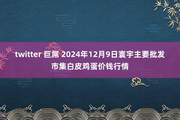 twitter 巨屌 2024年12月9日寰宇主要批发市集白皮鸡蛋价钱行情