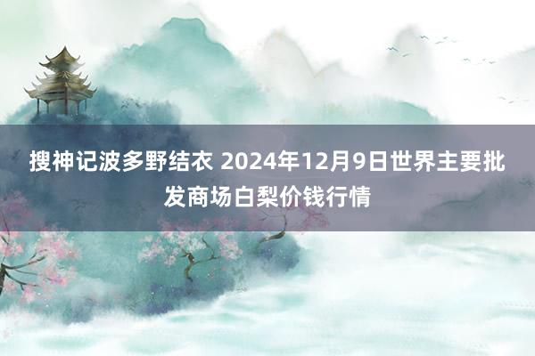 搜神记波多野结衣 2024年12月9日世界主要批发商场白梨价钱行情