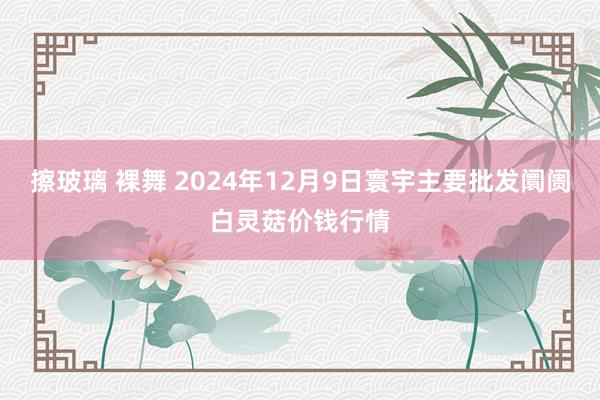 擦玻璃 裸舞 2024年12月9日寰宇主要批发阛阓白灵菇价钱行情